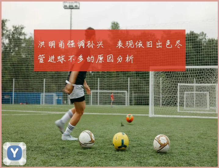 洪明甫强调孙兴慜表现依旧出色尽管进球不多的原因分析