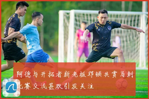 阿德与开拓者新老板邓顿共赏马刺比赛交流甚欢引发关注