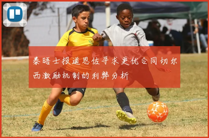 泰晤士报道恩佐寻求更优合同切尔西激励机制的利弊分析