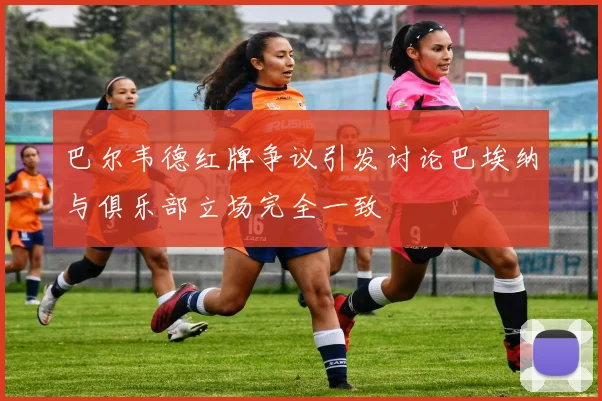 巴尔韦德红牌争议引发讨论巴埃纳与俱乐部立场完全一致