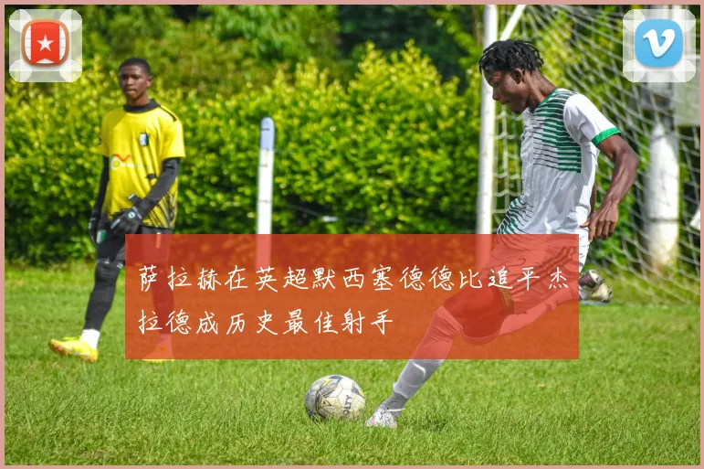 萨拉赫在英超默西塞德德比追平杰拉德成历史最佳射手