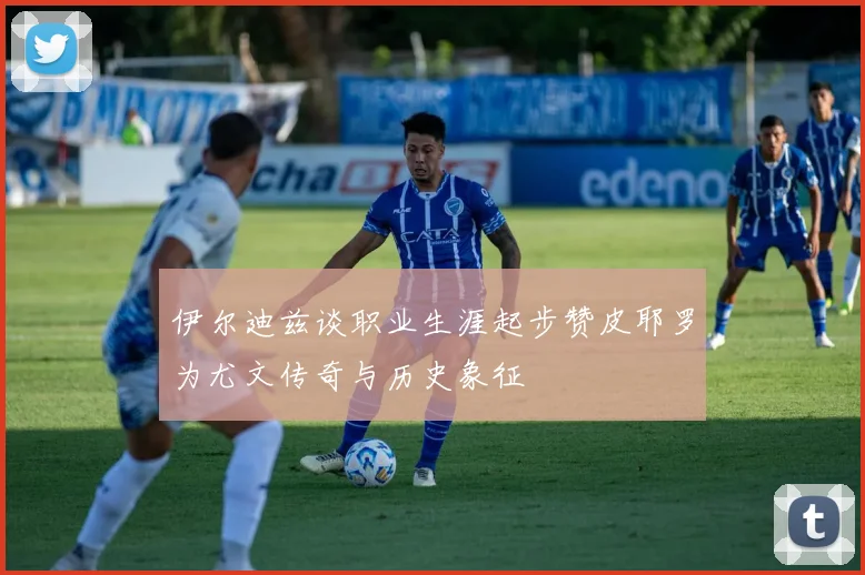 伊尔迪兹谈职业生涯起步赞皮耶罗为尤文传奇与历史象征
