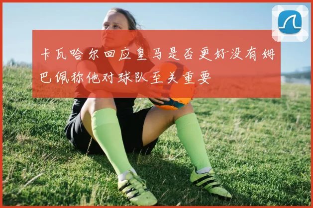 卡瓦哈尔回应皇马是否更好没有姆巴佩称他对球队至关重要