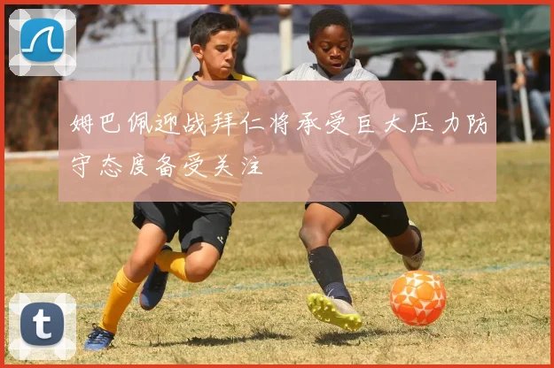 姆巴佩迎战拜仁将承受巨大压力防守态度备受关注